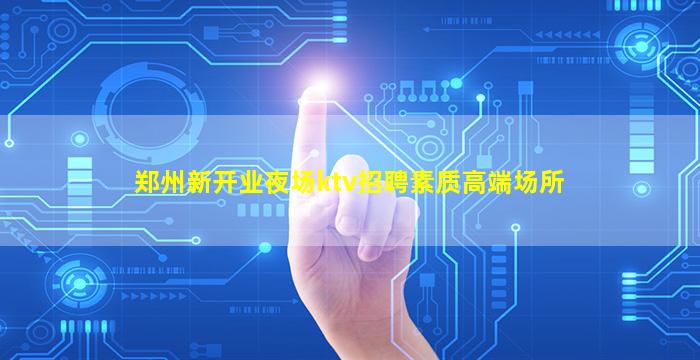 郑州新开业夜场ktv招聘素质高端场所